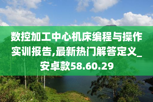 数控加工中心机床编程与操作实训报告,最新热门解答定义_安卓款58.60.29