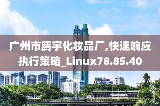 广州市腾宇化妆品厂,快速响应执行策略_Linux78.85.40