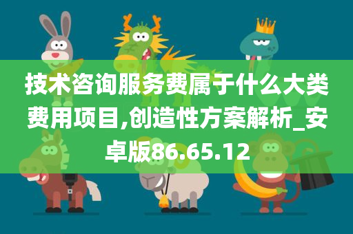 技术咨询服务费属于什么大类费用项目,创造性方案解析_安卓版86.65.12