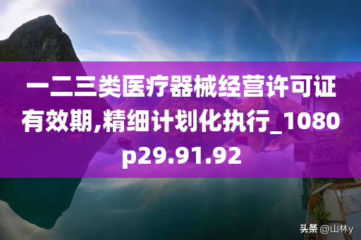 一二三类医疗器械经营许可证有效期,精细计划化执行_1080p29.91.92