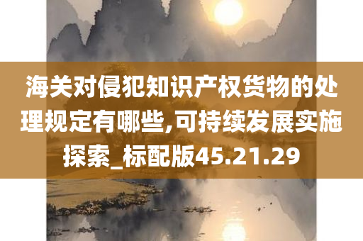 海关对侵犯知识产权货物的处理规定有哪些,可持续发展实施探索_标配版45.21.29