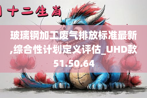 玻璃钢加工废气排放标准最新,综合性计划定义评估_UHD款51.50.64