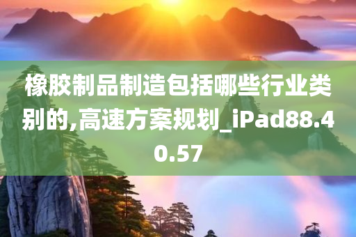 橡胶制品制造包括哪些行业类别的,高速方案规划_iPad88.40.57