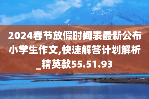 2024春节放假时间表最新公布小学生作文,快速解答计划解析_精英款55.51.93