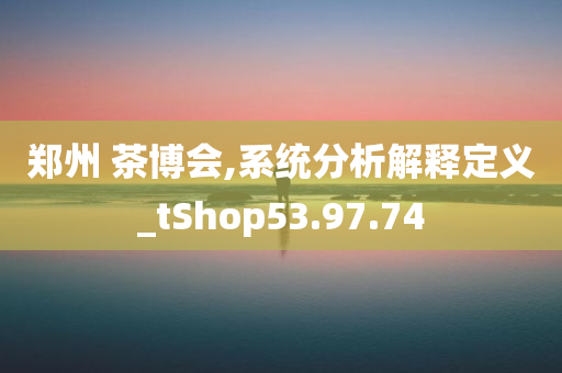 郑州 茶博会,系统分析解释定义_tShop53.97.74