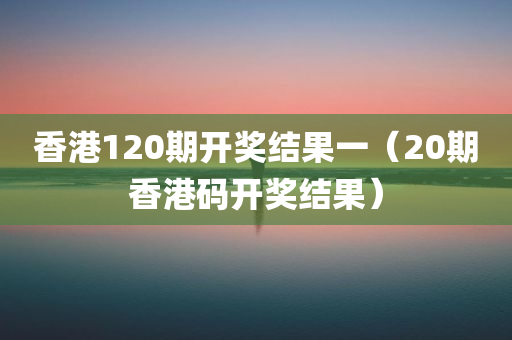 香港120期开奖结果一（20期香港码开奖结果）