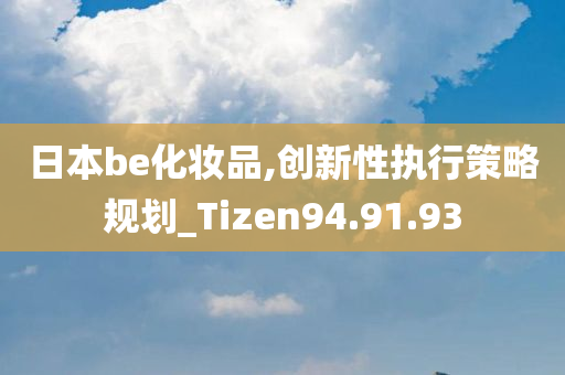 日本be化妆品,创新性执行策略规划_Tizen94.91.93