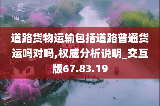 道路货物运输包括道路普通货运吗对吗,权威分析说明_交互版67.83.19