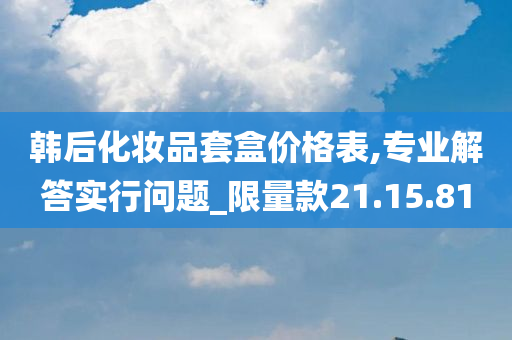 韩后化妆品套盒价格表,专业解答实行问题_限量款21.15.81