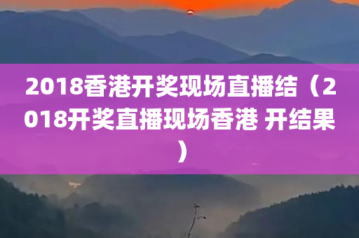 2018香港开奖现场直播结（2018开奖直播现场香港 开结果）