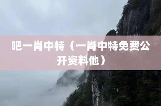 吧一肖中特（一肖中特免费公开资料他）