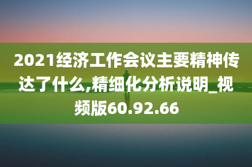 2021经济工作会议主要精神传达了什么,精细化分析说明_视频版60.92.66