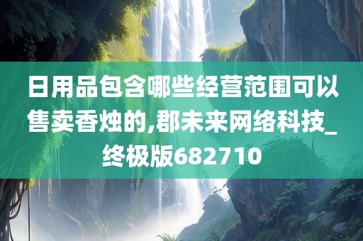 日用品包含哪些经营范围可以售卖香烛的,郡未来网络科技_终极版682710