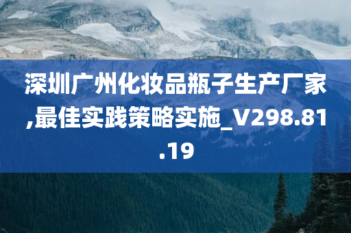 深圳广州化妆品瓶子生产厂家,最佳实践策略实施_V298.81.19