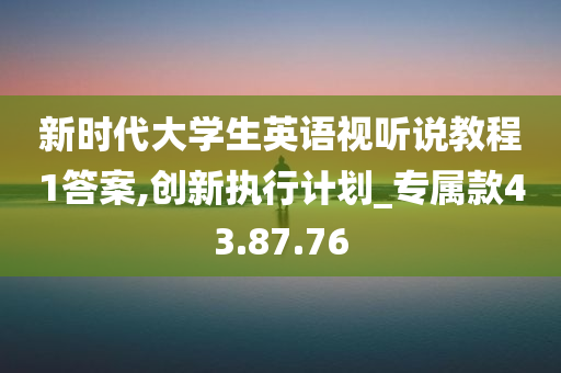 新时代大学生英语视听说教程1答案,创新执行计划_专属款43.87.76