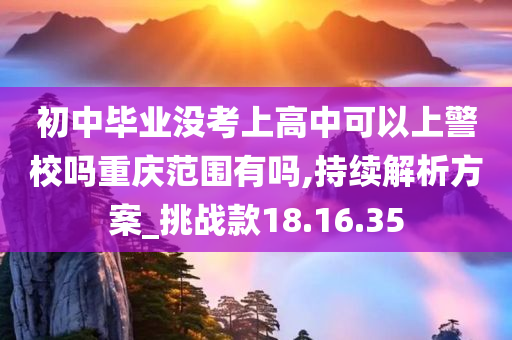 初中毕业没考上高中可以上警校吗重庆范围有吗,持续解析方案_挑战款18.16.35