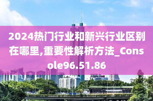 2024热门行业和新兴行业区别在哪里,重要性解析方法_Console96.51.86