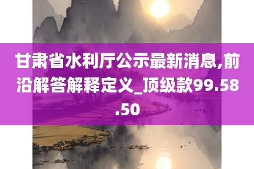 甘肃省水利厅公示最新消息,前沿解答解释定义_顶级款99.58.50