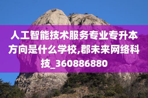 人工智能技术服务专业专升本方向是什么学校,郡未来网络科技_360886880