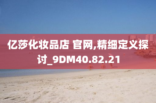 亿莎化妆品店 官网,精细定义探讨_9DM40.82.21