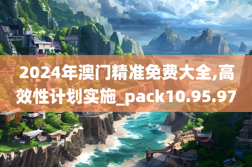 2024年澳门精准免费大全,高效性计划实施_pack10.95.97