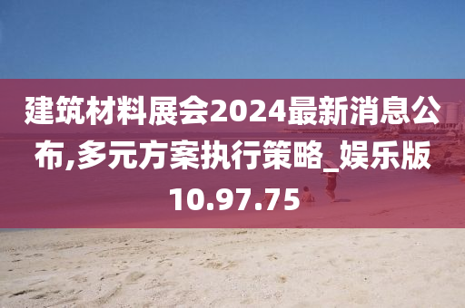 建筑材料展会2024最新消息公布,多元方案执行策略_娱乐版10.97.75