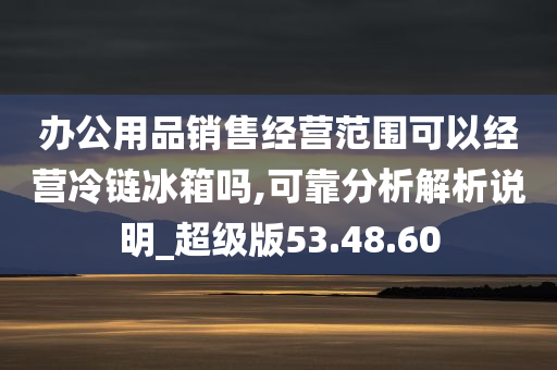 办公用品销售经营范围可以经营冷链冰箱吗,可靠分析解析说明_超级版53.48.60