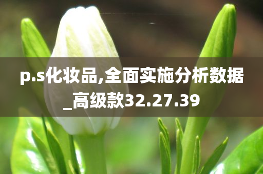 p.s化妆品,全面实施分析数据_高级款32.27.39