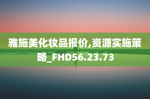 雅施美化妆品报价,资源实施策略_FHD56.23.73