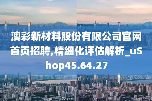 澳彩新材料股份有限公司官网首页招聘,精细化评估解析_uShop45.64.27