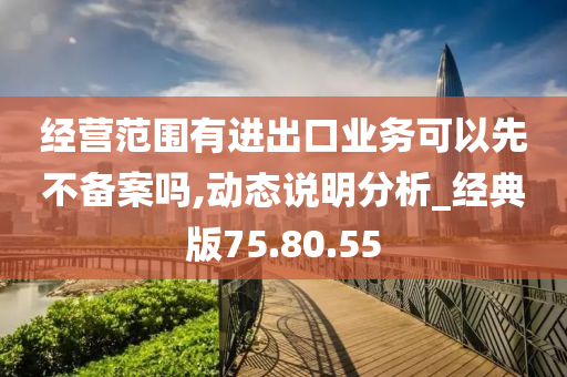 经营范围有进出口业务可以先不备案吗,动态说明分析_经典版75.80.55