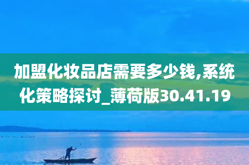 加盟化妆品店需要多少钱,系统化策略探讨_薄荷版30.41.19