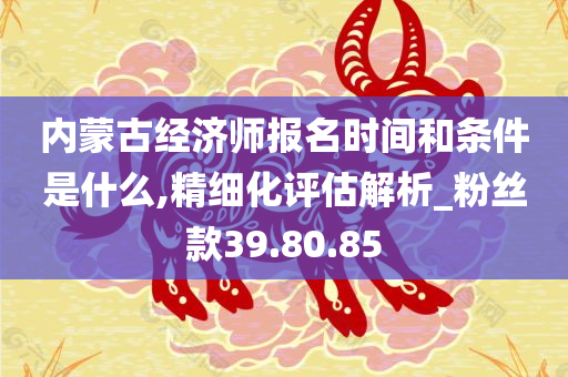 内蒙古经济师报名时间和条件是什么,精细化评估解析_粉丝款39.80.85