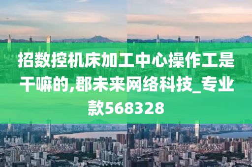 招数控机床加工中心操作工是干嘛的,郡未来网络科技_专业款568328