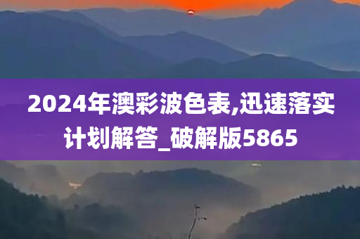 2024年澳彩波色表,迅速落实计划解答_破解版5865