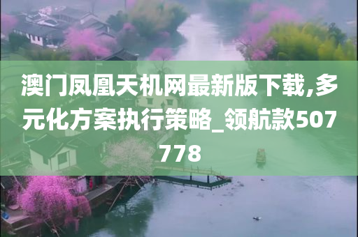 澳门凤凰天机网最新版下载,多元化方案执行策略_领航款507778