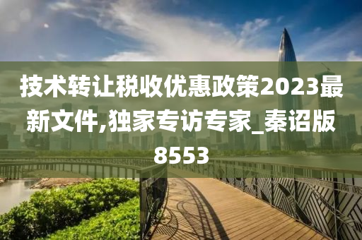 技术转让税收优惠政策2023最新文件,独家专访专家_秦诏版8553