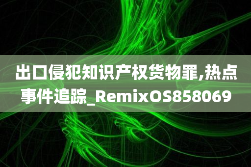 出口侵犯知识产权货物罪,热点事件追踪_RemixOS858069