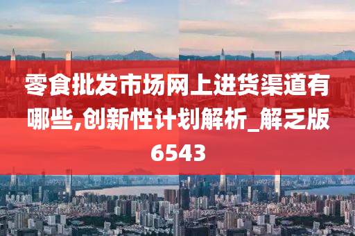 零食批发市场网上进货渠道有哪些,创新性计划解析_解乏版6543