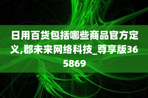 日用百货包括哪些商品官方定义,郡未来网络科技_尊享版365869