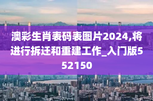 澳彩生肖表码表图片2024,将进行拆迁和重建工作_入门版552150