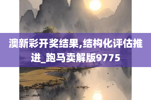 澳新彩开奖结果,结构化评估推进_跑马卖解版9775