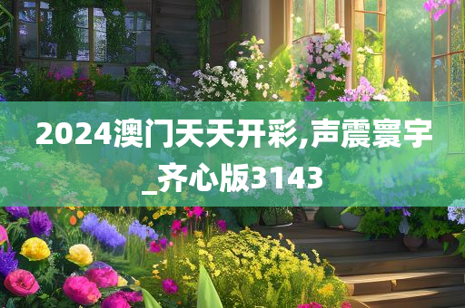 2024澳门天天开彩,声震寰宇_齐心版3143