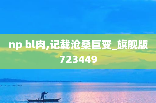 np bl肉,记载沧桑巨变_旗舰版723449