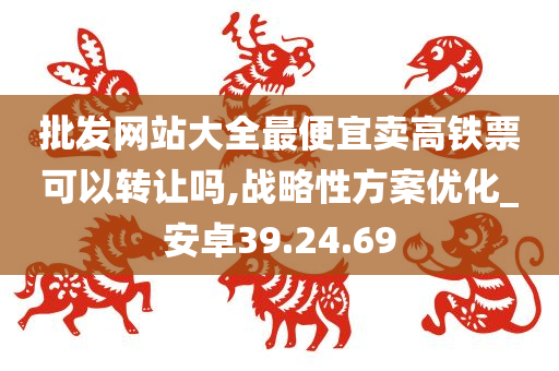 批发网站大全最便宜卖高铁票可以转让吗,战略性方案优化_安卓39.24.69