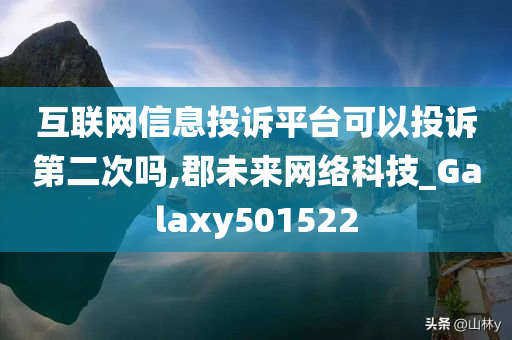 互联网信息投诉平台可以投诉第二次吗,郡未来网络科技_Galaxy501522