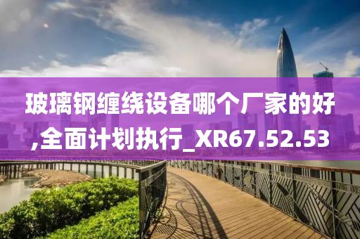 玻璃钢缠绕设备哪个厂家的好,全面计划执行_XR67.52.53