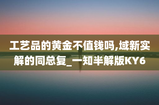 工艺品的黄金不值钱吗,域新实解的同总复_一知半解版KY6