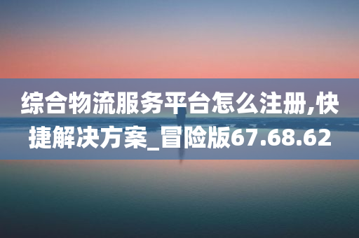 综合物流服务平台怎么注册,快捷解决方案_冒险版67.68.62