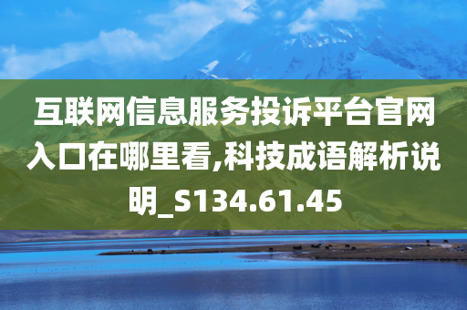 互联网信息服务投诉平台官网入口在哪里看,科技成语解析说明_S134.61.45